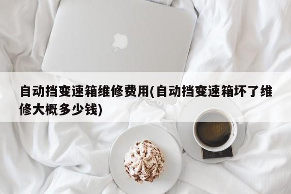 自动挡变速箱维修费用(自动挡变速箱坏了维修大概多少钱)