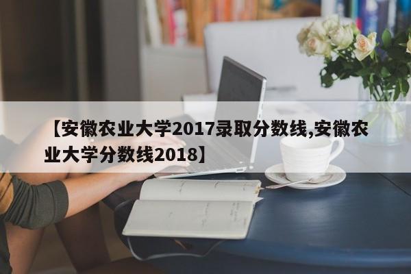 安徽农业大学2017录取分数线/安徽农业大学分数线2018