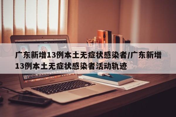 【广东新增13例本土无症状感染者/广东新增13例本土无症状感染者活动轨迹】