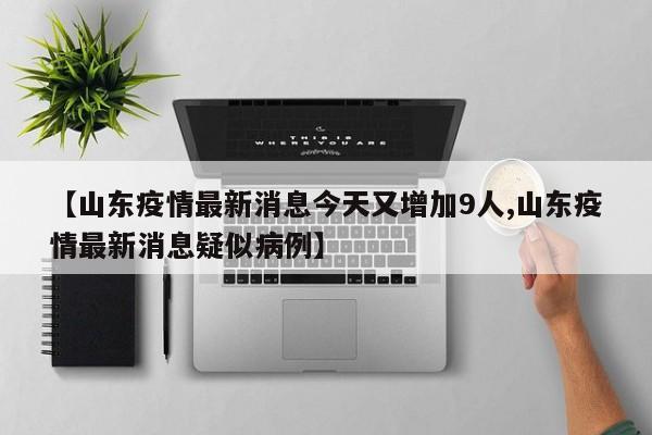 山东疫情最新消息今天又增加9人/山东疫情最新消息疑似病例