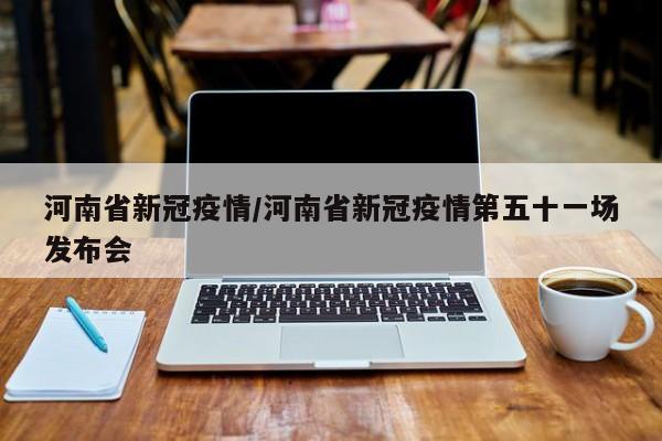 【河南省新冠疫情,河南省新冠疫情第五十一场发布会】