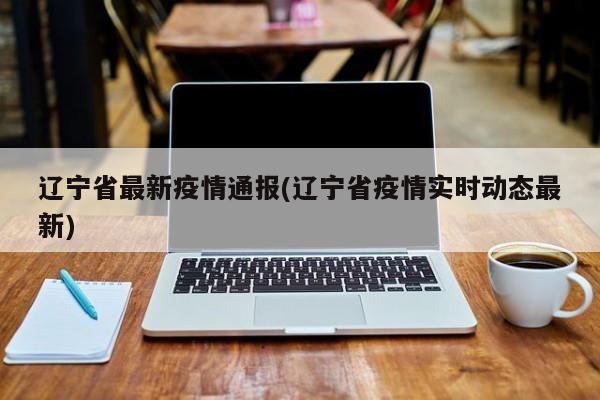 辽宁省最新疫情通报/辽宁省疫情实时动态最新
