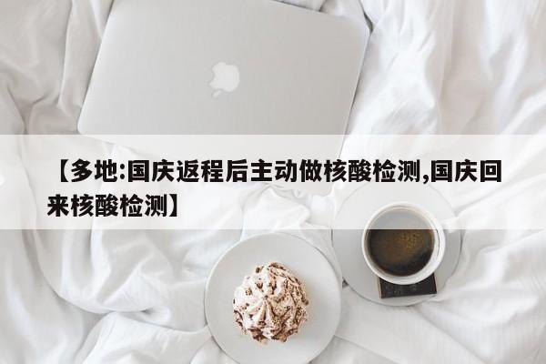 多地:国庆返程后主动做核酸检测/国庆回来核酸检测