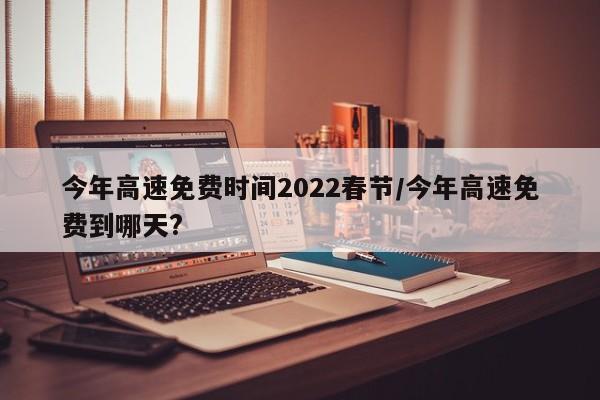 今年高速免费时间2022春节, 今年高速免费到哪天?