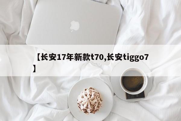 长安17年新款t70/长安tiggo7车怎么样