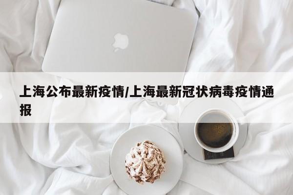 上海公布最新疫情,上海最新冠状病毒疫情通报