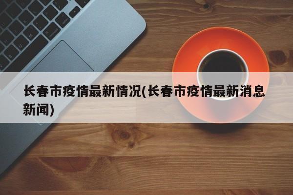 长春市疫情最新情况(长春市疫情最新消息 新闻)