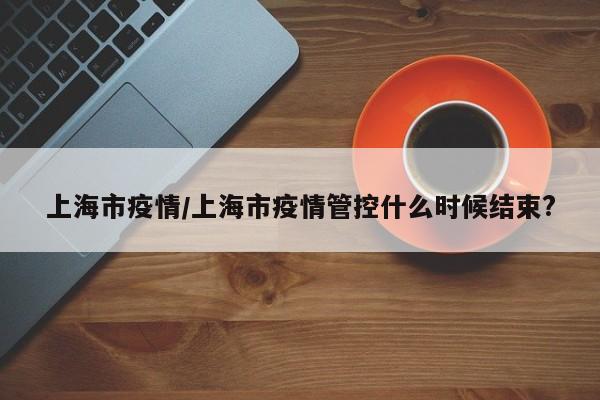 【上海市疫情,上海市疫情管控什么时候结束?】