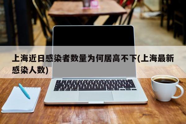 上海近日感染者数量为何居高不下/上海最新感染人数