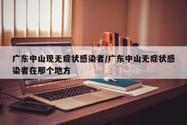 【广东中山现无症状感染者,广东中山无症状感染者在那个地方】