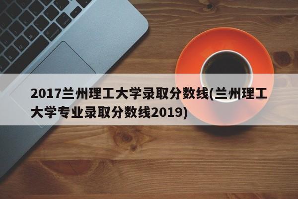 2017兰州理工大学录取分数线/兰州理工大学专业录取分数线2019
