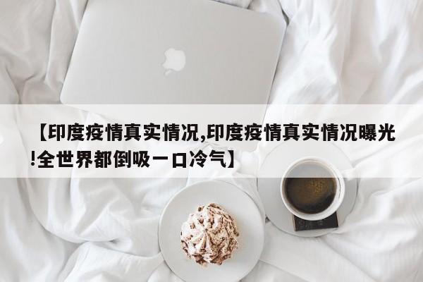 印度疫情真实情况/印度疫情真实情况曝光!全世界都倒吸一口冷气