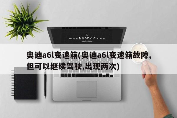 奥迪a6l变速箱/奥迪a6l变速箱故障,但可以继续驾驶,出现两次