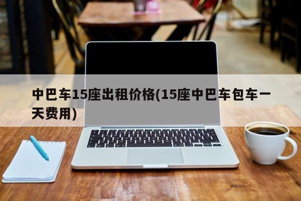 中巴车15座出租价格(15座中巴车包车一天费用怎么选车)