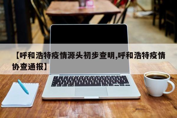 呼和浩特疫情源头初步查明/呼和浩特疫情协查通报