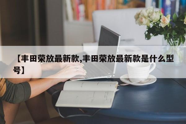 丰田荣放最新款/丰田荣放最新款是什么型号