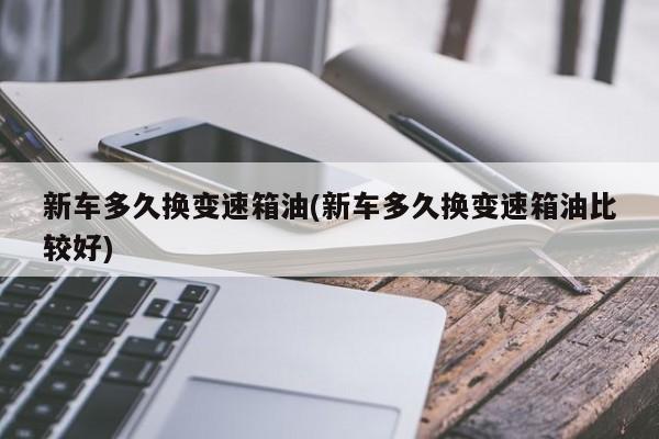 新车多久换变速箱油(新车多久换变速箱油比较好)