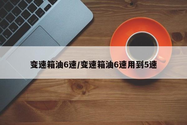 变速箱油6速/变速箱油6速用到5速