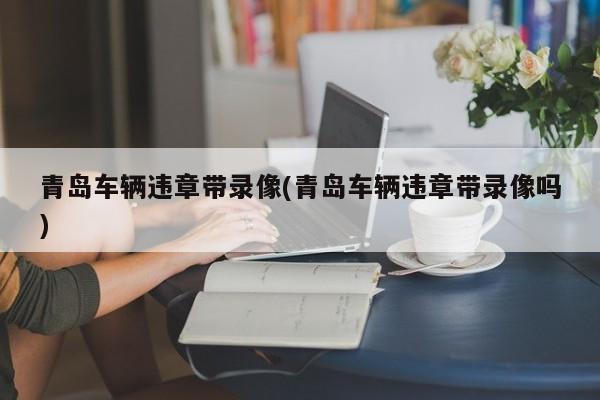 青岛车辆违章带录像/青岛车辆违章带录像吗