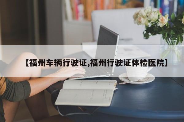 福州车辆行驶证/福州行驶证体检医院