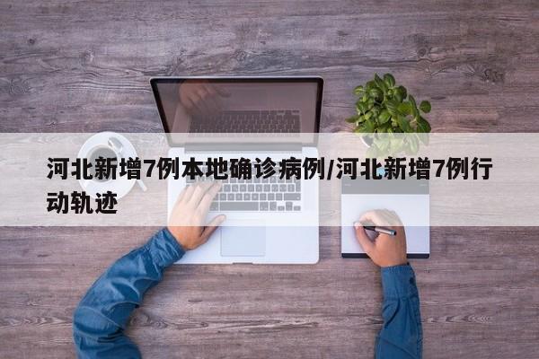 【河北新增7例本地确诊病例,河北新增7例行动轨迹】