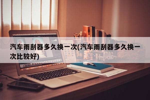 汽车雨刮器多久换一次/汽车雨刮器多久换一次比较好