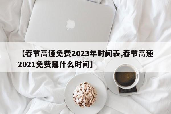春节高速免费2023年时间表/春节高速2021免费是什么时间