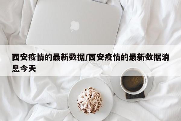 西安疫情的最新数据/西安疫情的最新数据消息今天