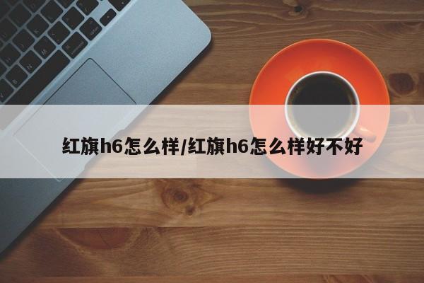 【红旗h6怎么样/红旗h6怎么样好不好】