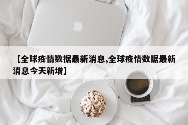 全球疫情数据最新消息/全球疫情数据最新消息今天新增