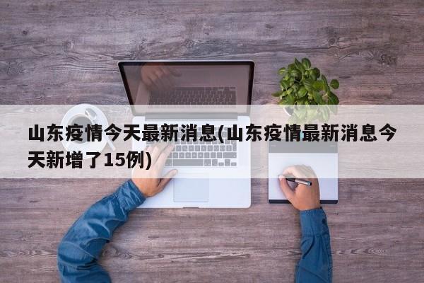 山东疫情今天最新消息/山东疫情最新消息今天新增了15例