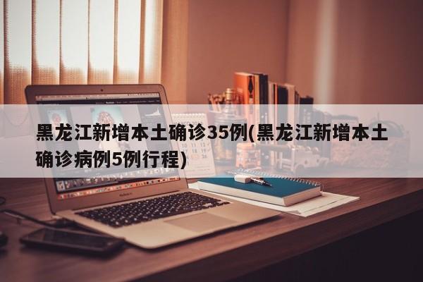 黑龙江新增本土确诊35例/黑龙江新增本土确诊病例5例行程