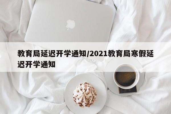 【教育局延迟开学通知,2021教育局寒假延迟开学通知】