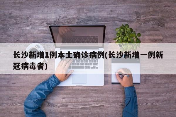 长沙新增1例本土确诊病例(长沙新增一例新冠病毒者)