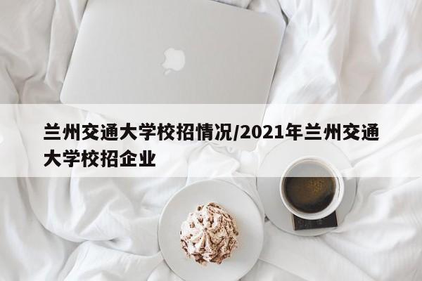【兰州交通大学校招情况,2021年兰州交通大学校招企业】