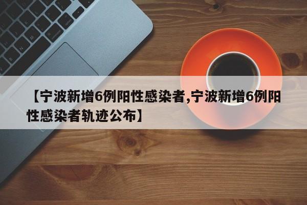 宁波新增6例阳性感染者/宁波新增6例阳性感染者轨迹公布
