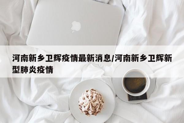 【河南新乡卫辉疫情最新消息,河南新乡卫辉新型肺炎疫情】