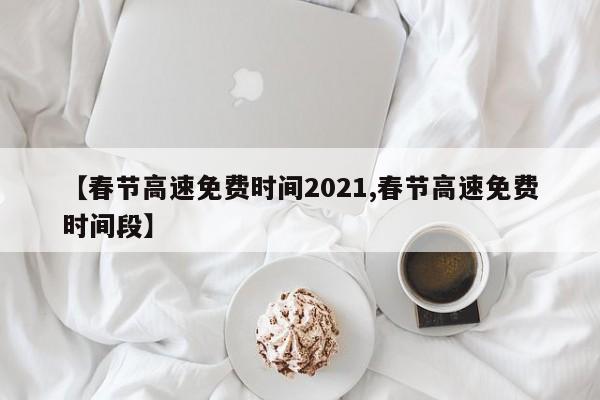 春节高速免费时间2021/春节高速免费时间段出炉