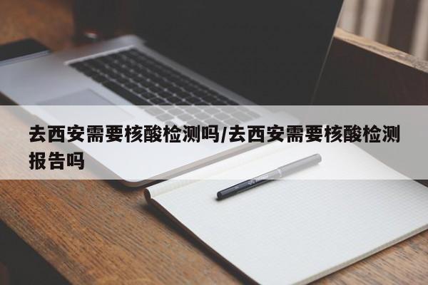 【去西安需要核酸检测吗,去西安需要核酸检测报告吗】