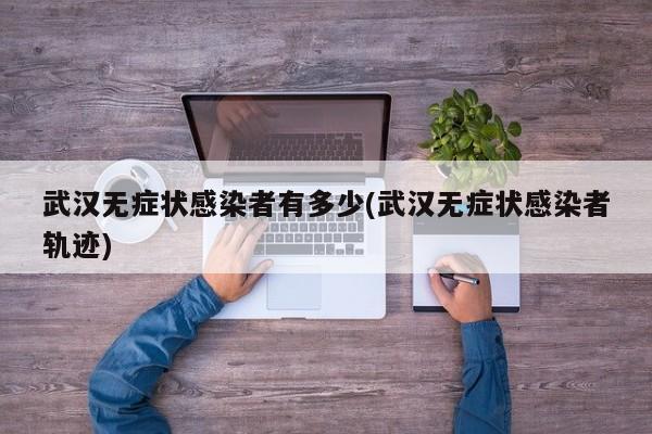武汉无症状感染者有多少/武汉无症状感染者轨迹
