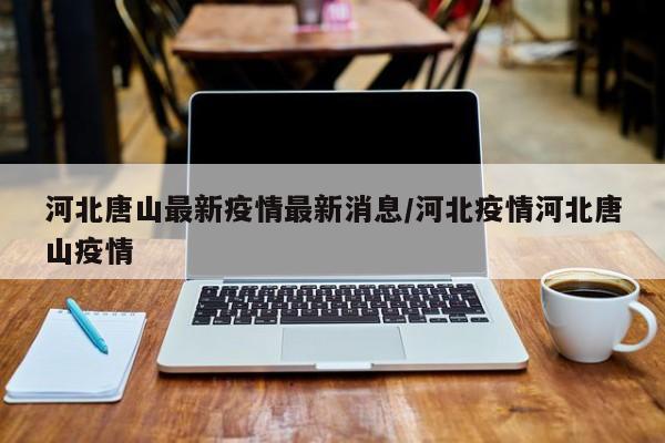 河北唐山最新疫情最新消息/河北疫情河北唐山疫情