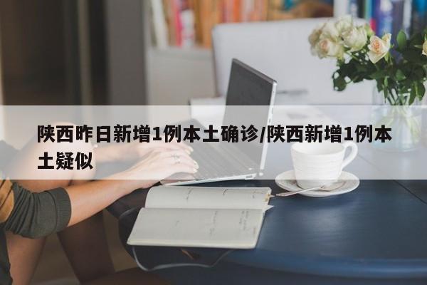 【陕西昨日新增1例本土确诊,陕西新增1例本土疑似】
