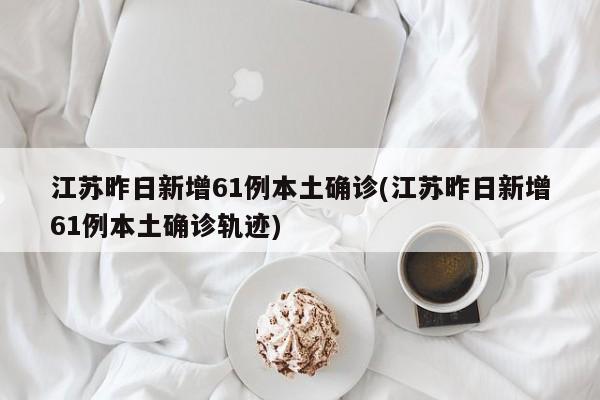 江苏昨日新增61例本土确诊/江苏昨日新增61例本土确诊轨迹