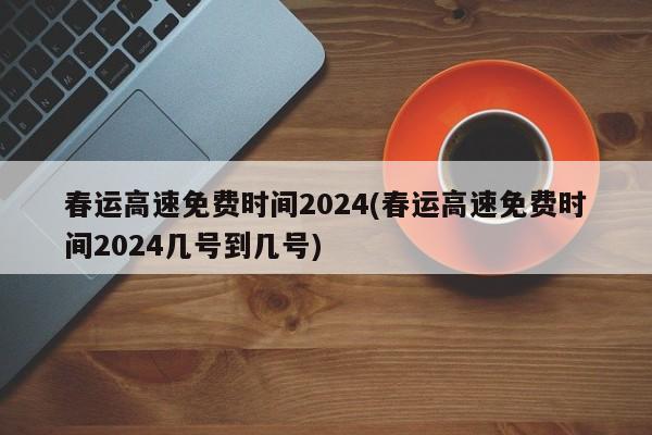春运高速免费时间2024/春运高速免费时间2024几号到几号