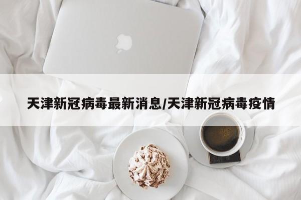 【天津新冠病毒最新消息,天津新冠病毒疫情】