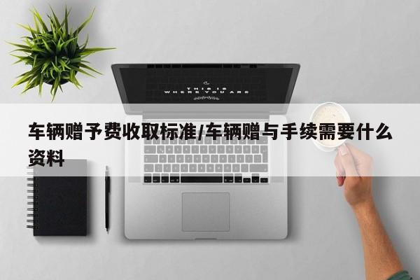 【车辆赠予费收取标准,车辆赠与手续需要什么资料】