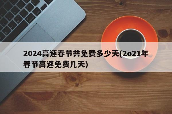 2024高速春节共免费多少天/2021年春节高速免费几天