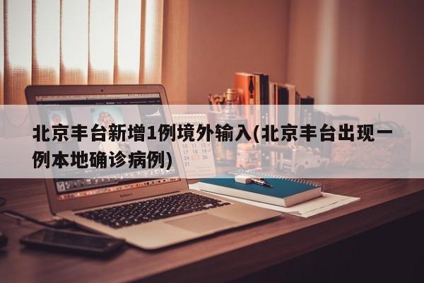 北京丰台新增1例境外输入/北京丰台出现一例本地确诊病例