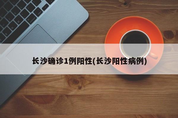 长沙确诊1例阳性(长沙阳性病例)
