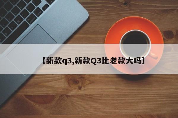 新款q3落地价格/新款Q3比老款大吗